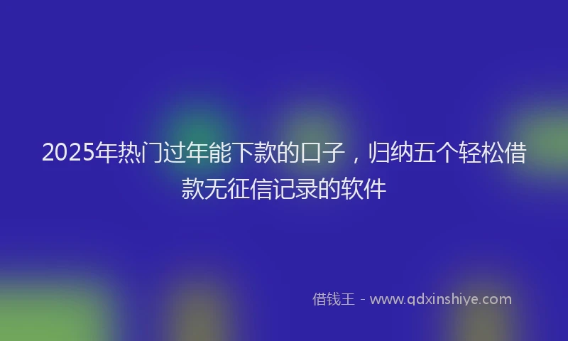 2025年热门过年能下款的口子，归纳五个轻松借款无征信记录的软件