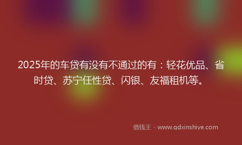 2025年的车贷有没有不通过的有：轻花优品、省时贷、苏宁任性贷、闪银、友福租机等。