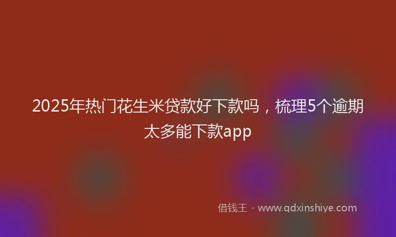 2025年热门花生米贷款好下款吗，梳理5个逾期太多能下款app