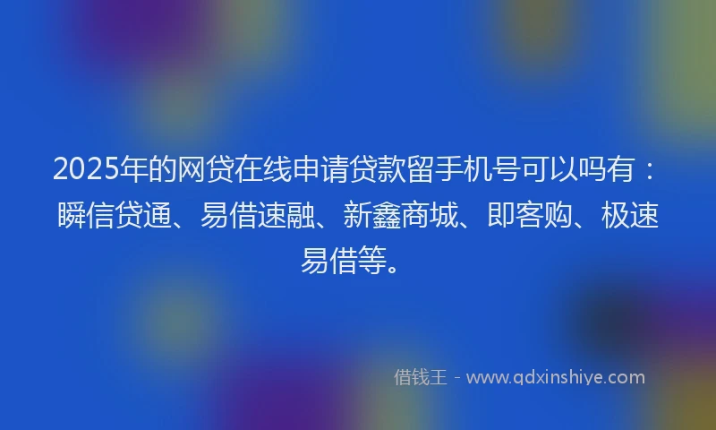 2025年的网贷在线申请贷款留手机号可以吗有：瞬信贷通、易借速融、新鑫商城、即客购、极速易借等。