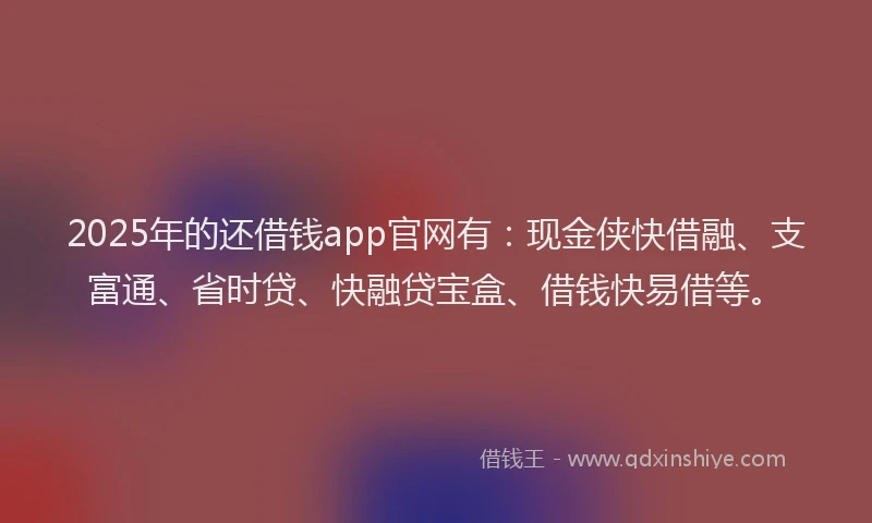 2025年的还借钱app官网有：现金侠快借融、支富通、省时贷、快融贷宝盒、借钱快易借等。