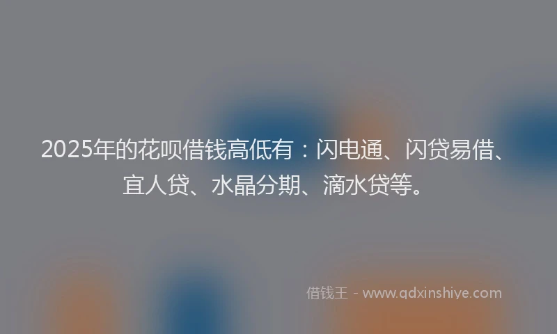 2025年的花呗借钱高低有：闪电通、闪贷易借、宜人贷、水晶分期、滴水贷等。