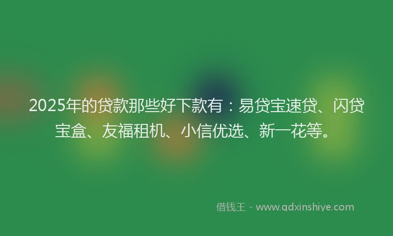 2025年的贷款那些好下款有：易贷宝速贷、闪贷宝盒、友福租机、小信优选、新一花等。
