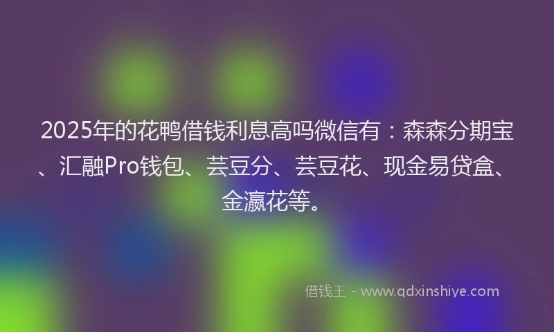 2025年的花鸭借钱利息高吗微信有：森森分期宝、汇融Pro钱包、芸豆分、芸豆花、现金易贷盒、金瀛花等。