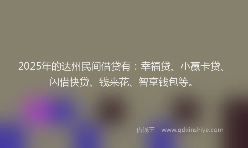 2025年的达州民间借贷有：幸福贷、小赢卡贷、闪借快贷、钱来花、智享钱包等。