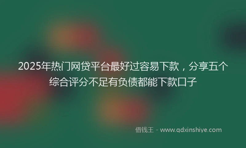 2025年热门网贷平台最好过容易下款，分享五个综合评分不足有负债都能下款口子
