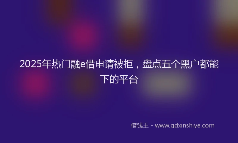 2025年热门融e借申请被拒，盘点五个黑户都能下的平台