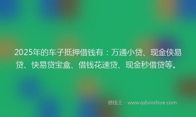 2025年的车子抵押借钱有：万通小贷、现金侠易贷、快易贷宝盒、借钱花速贷、现金秒借贷等。