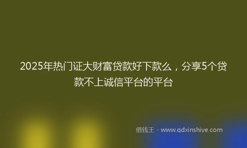 2025年热门证大财富贷款好下款么，分享5个贷款不上诚信平台的平台