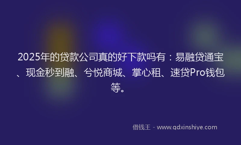 2025年的贷款公司真的好下款吗有：易融贷通宝、现金秒到融、兮悦商城、掌心租、速贷Pro钱包等。