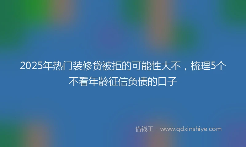 2025年热门装修贷被拒的可能性大不，梳理5个不看年龄征信负债的口子