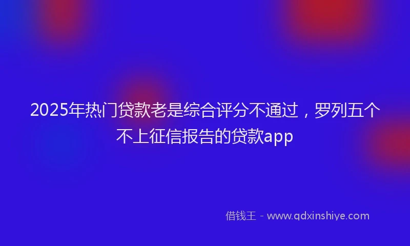 2025年热门贷款老是综合评分不通过，罗列五个不上征信报告的贷款app
