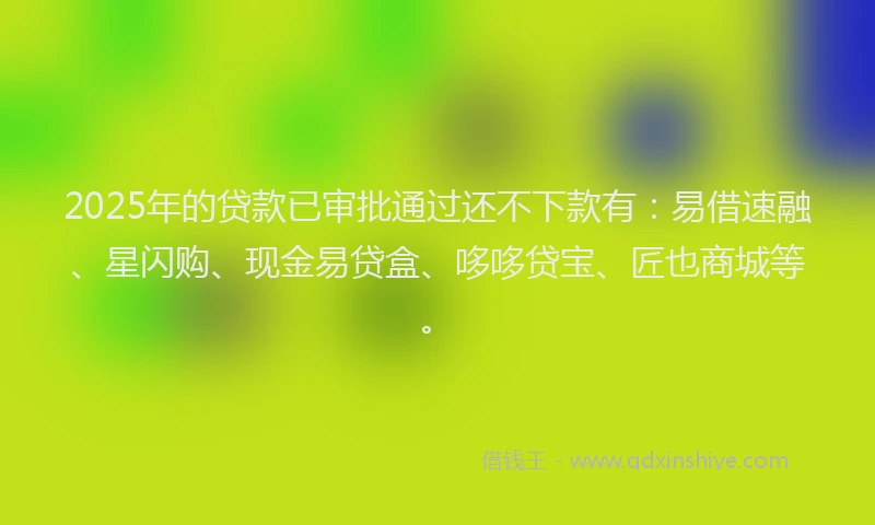 2025年的贷款已审批通过还不下款有：易借速融、星闪购、现金易贷盒、哆哆贷宝、匠也商城等。