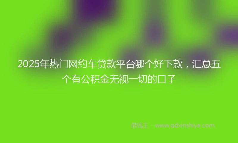 2025年热门网约车贷款平台哪个好下款，汇总五个有公积金无视一切的口子