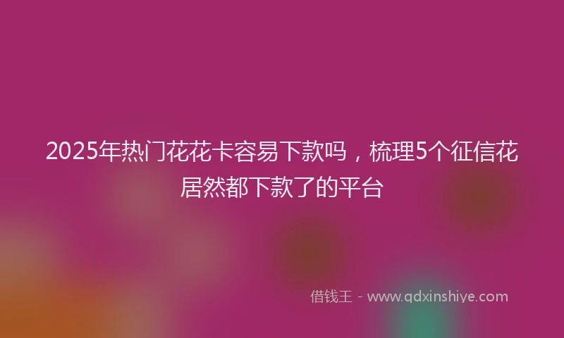 2025年热门花花卡容易下款吗，梳理5个征信花居然都下款了的平台