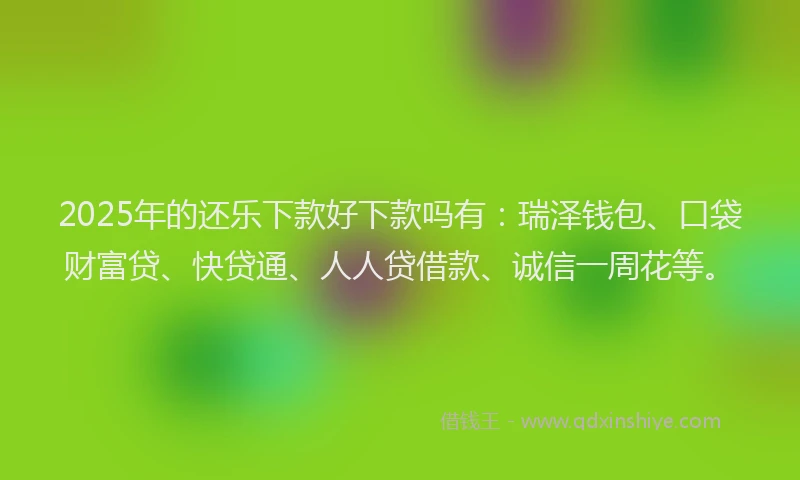 2025年的还乐下款好下款吗有：瑞泽钱包、口袋财富贷、快贷通、人人贷借款、诚信一周花等。
