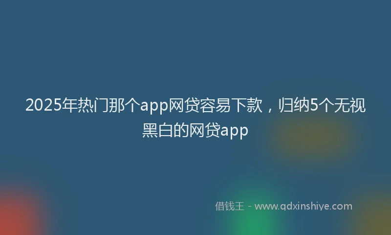 2025年热门那个app网贷容易下款，归纳5个无视黑白的网贷app