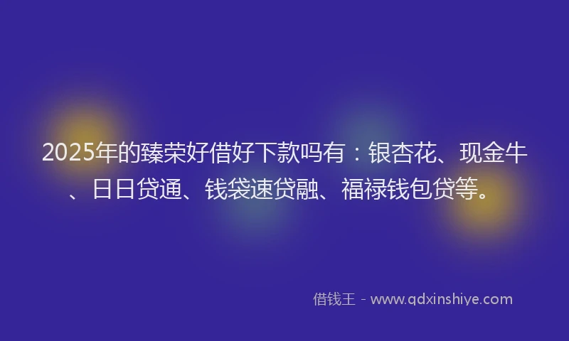 2025年的臻荣好借好下款吗有：银杏花、现金牛、日日贷通、钱袋速贷融、福禄钱包贷等。