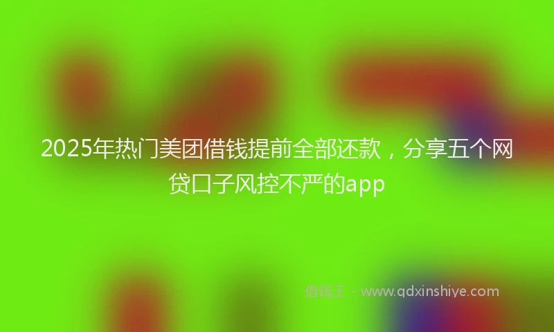 2025年热门美团借钱提前全部还款，分享五个网贷口子风控不严的app