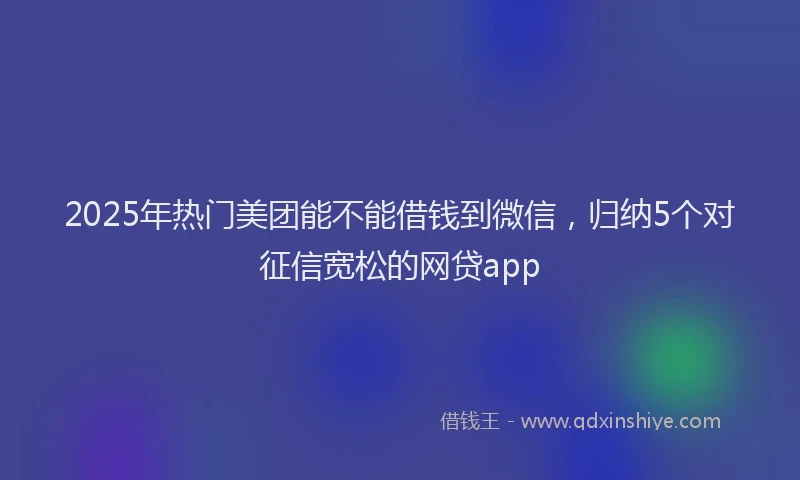 2025年热门美团能不能借钱到微信，归纳5个对征信宽松的网贷app