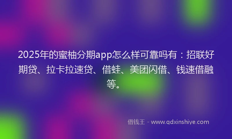 2025年的蜜柚分期app怎么样可靠吗有：招联好期贷、拉卡拉速贷、借蛙、美团闪借、钱速借融等。