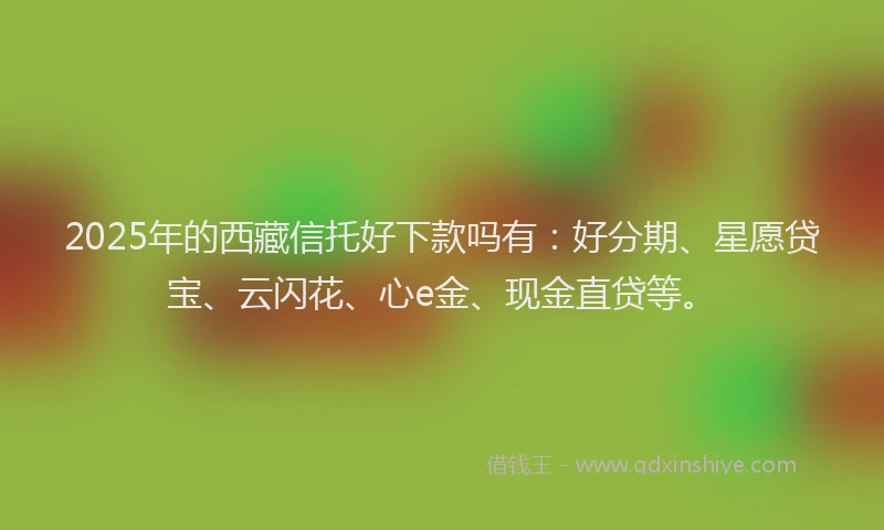2025年的西藏信托好下款吗有：好分期、星愿贷宝、云闪花、心e金、现金直贷等。