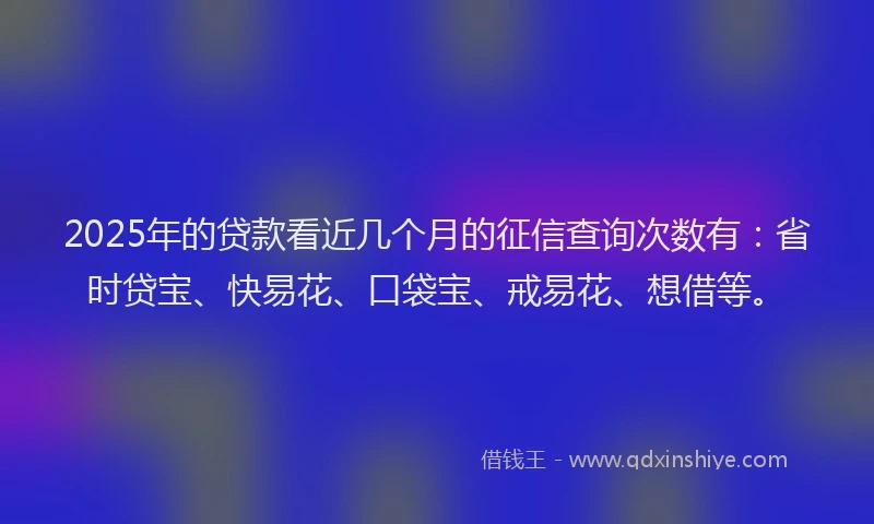 2025年的贷款看近几个月的征信查询次数有：省时贷宝、快易花、口袋宝、戒易花、想借等。