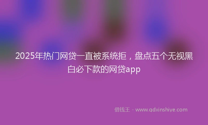 2025年热门网贷一直被系统拒，盘点五个无视黑白必下款的网贷app