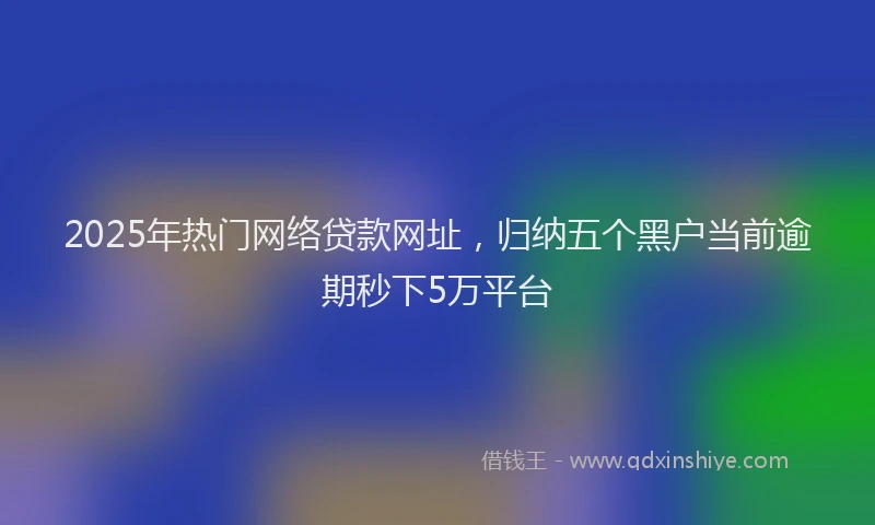 2025年热门网络贷款网址，归纳五个黑户当前逾期秒下5万平台