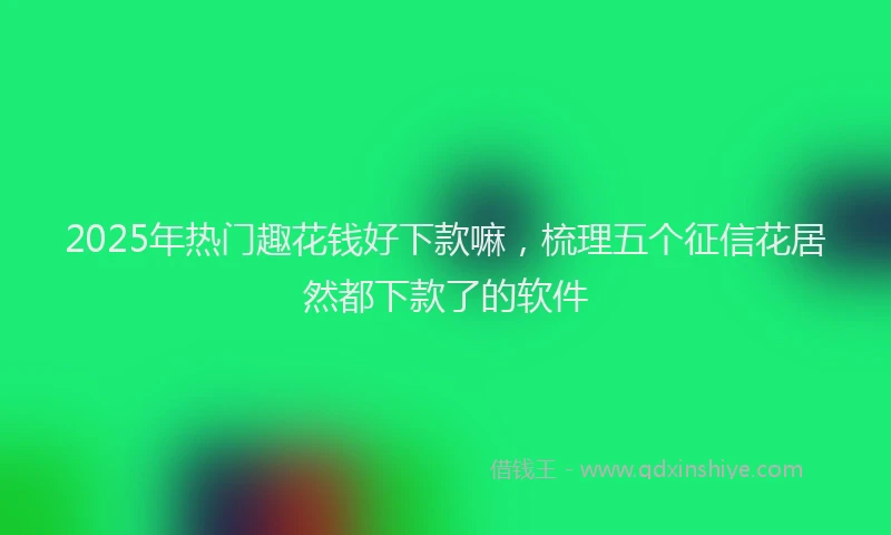 2025年热门趣花钱好下款嘛，梳理五个征信花居然都下款了的软件