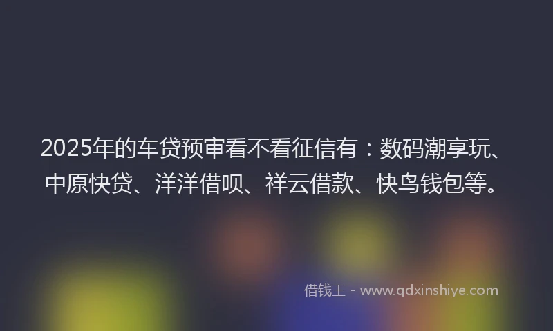 2025年的车贷预审看不看征信有：数码潮享玩、中原快贷、洋洋借呗、祥云借款、快鸟钱包等。
