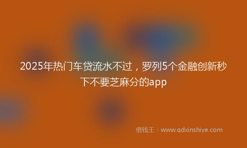 2025年热门车贷流水不过，罗列5个金融创新秒下不要芝麻分的app