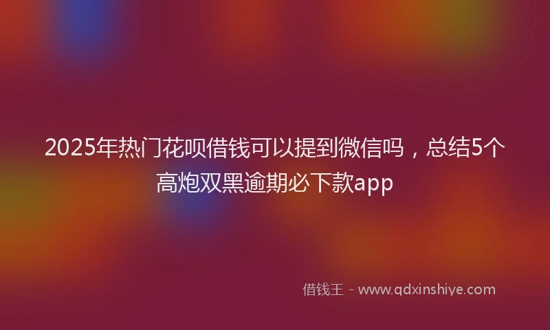 2025年热门花呗借钱可以提到微信吗，总结5个高炮双黑逾期必下款app