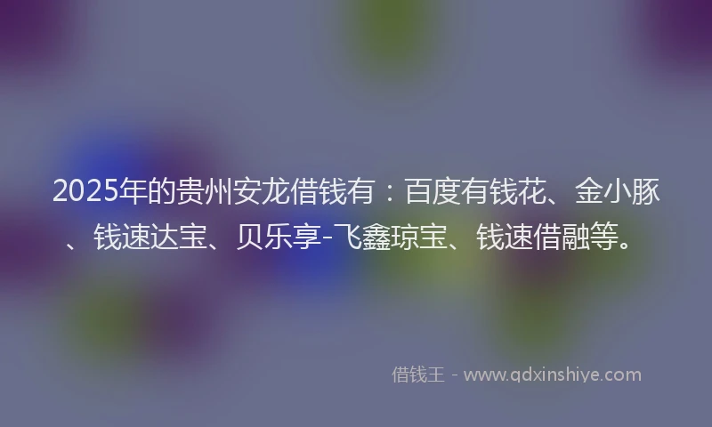 2025年的贵州安龙借钱有：百度有钱花、金小豚、钱速达宝、贝乐享-飞鑫琼宝、钱速借融等。