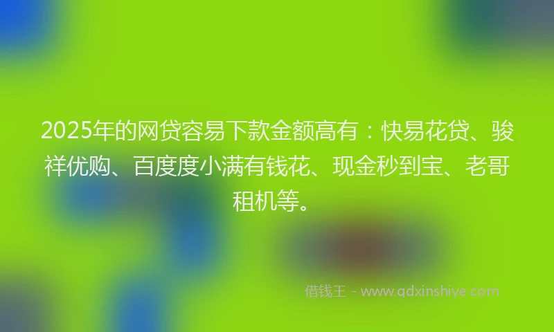 2025年的网贷容易下款金额高有：快易花贷、骏祥优购、百度度小满有钱花、现金秒到宝、老哥租机等。