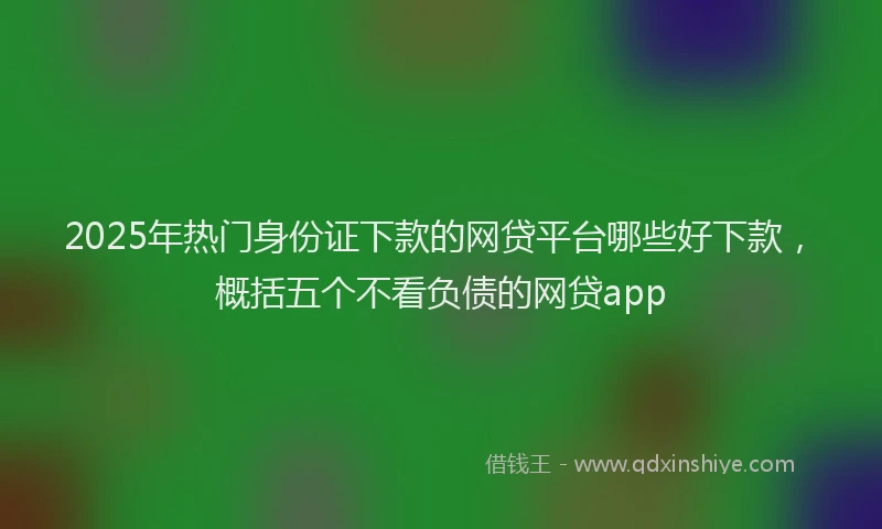 2025年热门身份证下款的网贷平台哪些好下款，概括五个不看负债的网贷app