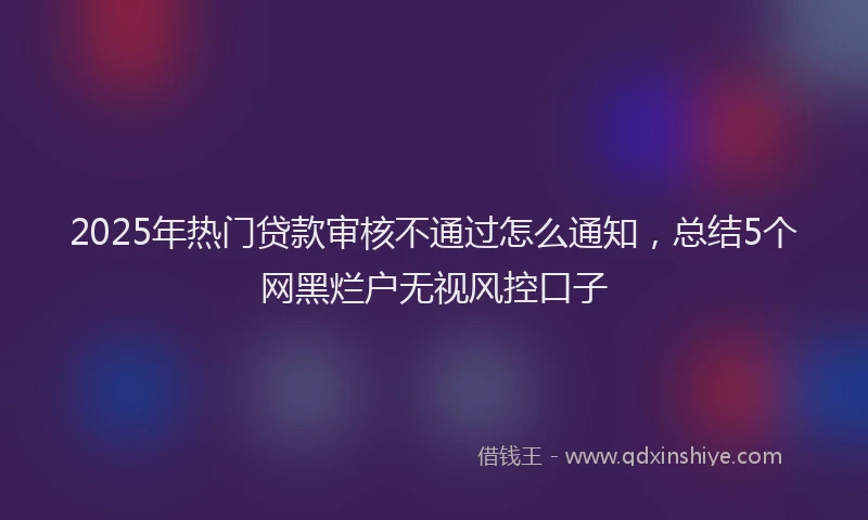 2025年热门贷款审核不通过怎么通知，总结5个网黑烂户无视风控口子