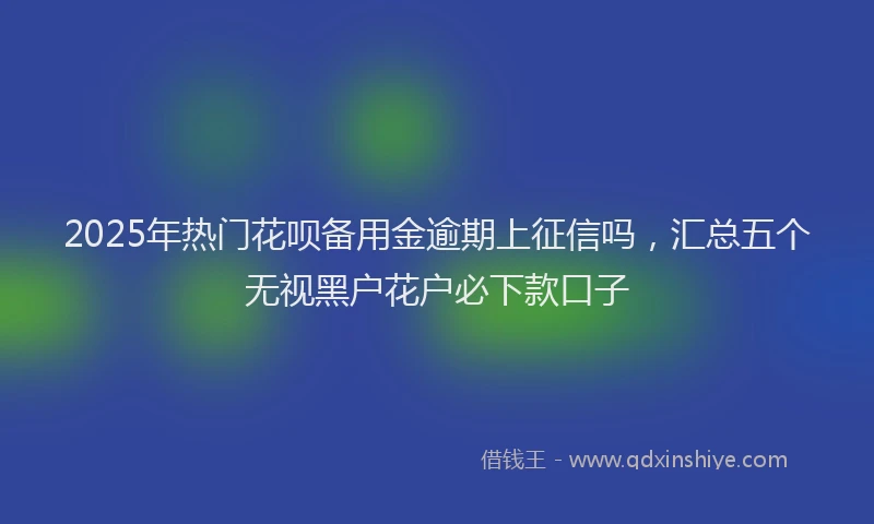 2025年热门花呗备用金逾期上征信吗，汇总五个无视黑户花户必下款口子