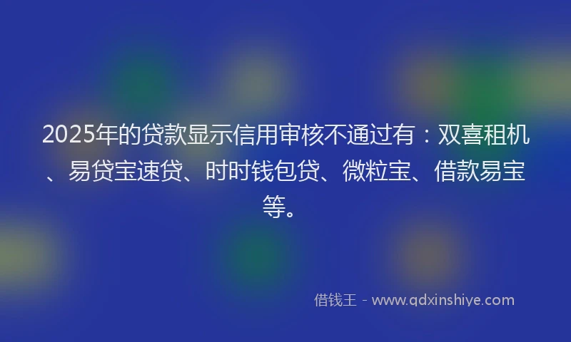 2025年的贷款显示信用审核不通过有：双喜租机、易贷宝速贷、时时钱包贷、微粒宝、借款易宝等。