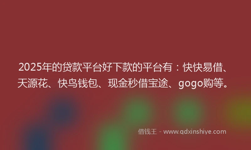 2025年的贷款平台好下款的平台有：快快易借、天源花、快鸟钱包、现金秒借宝途、gogo购等。