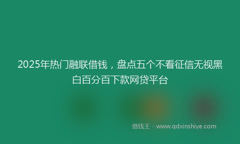 2025年热门融联借钱，盘点五个不看征信无视黑白百分百下款网贷平台