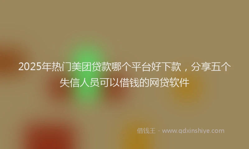 2025年热门美团贷款哪个平台好下款，分享五个失信人员可以借钱的网贷软件