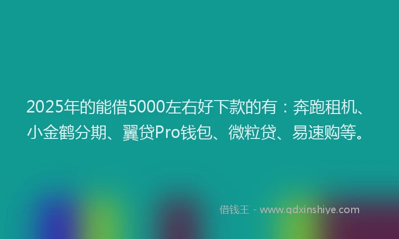 2025年的能借5000左右好下款的有：奔跑租机、小金鹤分期、翼贷Pro钱包、微粒贷、易速购等。