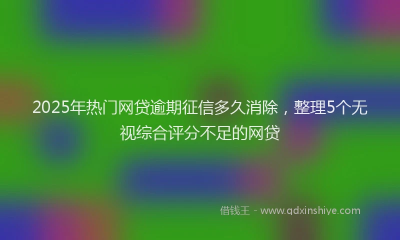2025年热门网贷逾期征信多久消除，整理5个无视综合评分不足的网贷