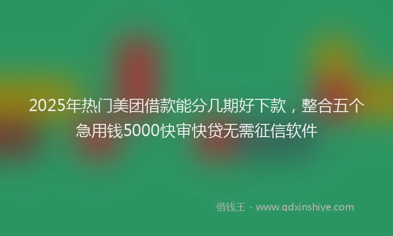 2025年热门美团借款能分几期好下款，整合五个急用钱5000快审快贷无需征信软件
