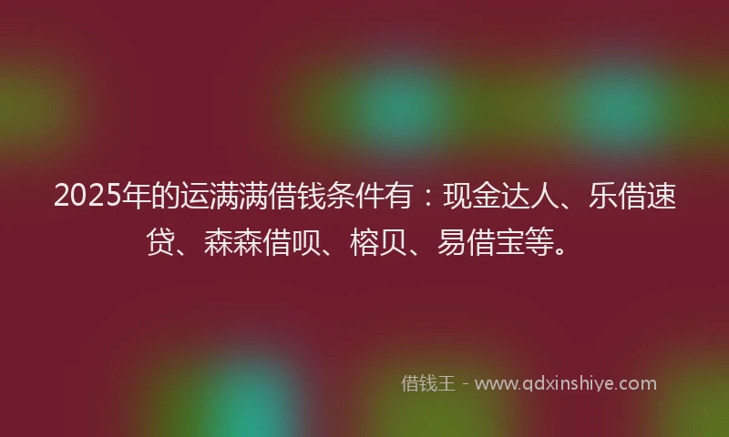 2025年的运满满借钱条件有：现金达人、乐借速贷、森森借呗、榕贝、易借宝等。