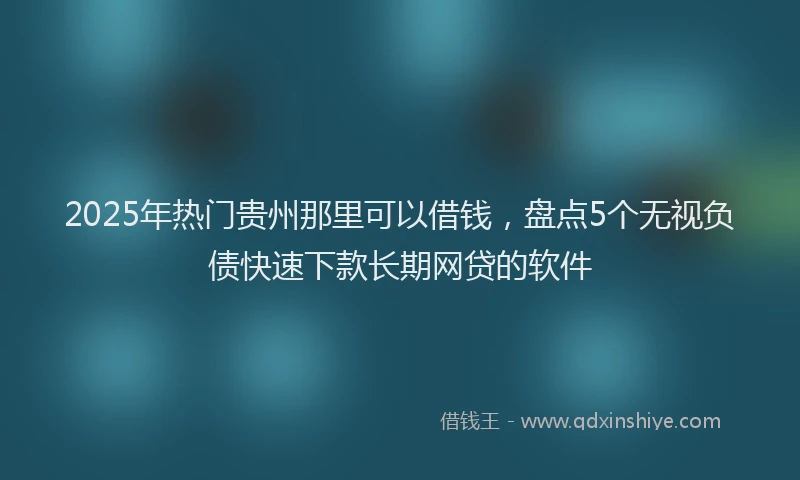 2025年热门贵州那里可以借钱，盘点5个无视负债快速下款长期网贷的软件