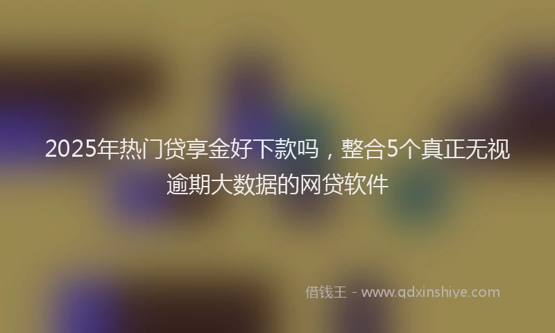 2025年热门贷享金好下款吗，整合5个真正无视逾期大数据的网贷软件