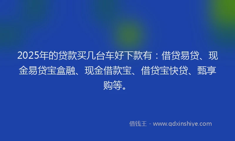 2025年的贷款买几台车好下款有：借贷易贷、现金易贷宝盒融、现金借款宝、借贷宝快贷、甄享购等。