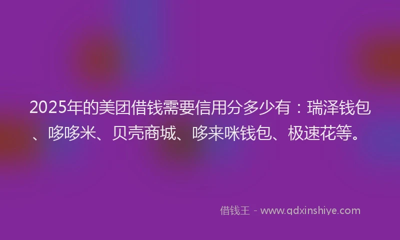 2025年的美团借钱需要信用分多少有：瑞泽钱包、哆哆米、贝壳商城、哆来咪钱包、极速花等。
